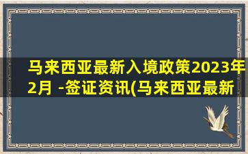 马来西亚最新入境政策2023年2月 -签证资讯(马来西亚最新入境政策现金)